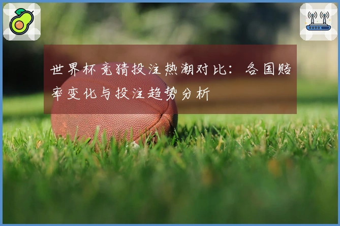 世界杯竞猜投注热潮对比：各国赔率变化与投注趋势分析