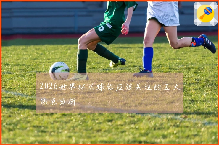 2026世界杯买球你应该关注的五大热点分析